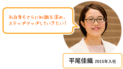 平尾佳織 2015年入社 もっと私自身もさらに知識を深め、ステップアップしていきたい！
